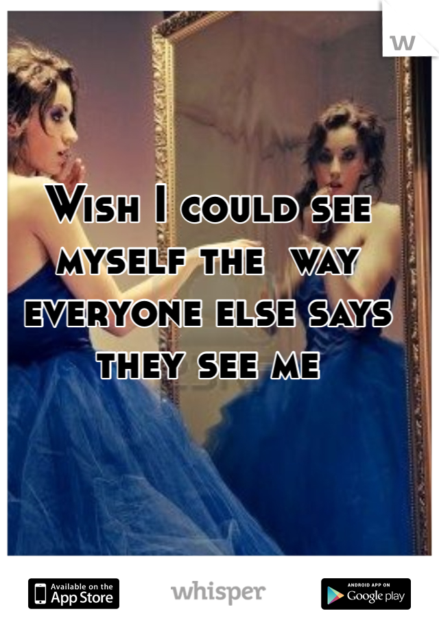 Wish I could see myself the  way everyone else says they see me