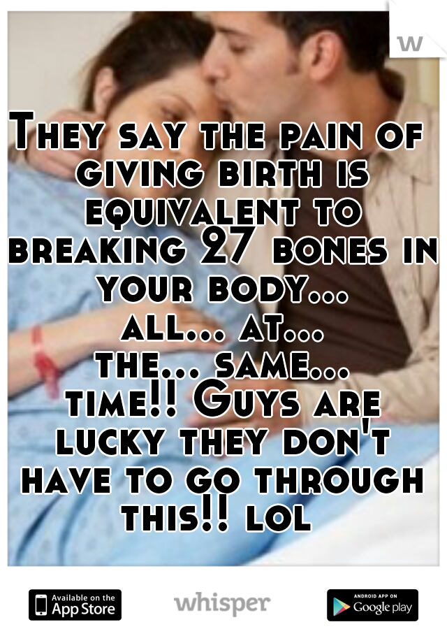 They say the pain of giving birth is equivalent to breaking 27 bones in your body... all... at... the... same... time!! Guys are lucky they don't have to go through this!! lol 