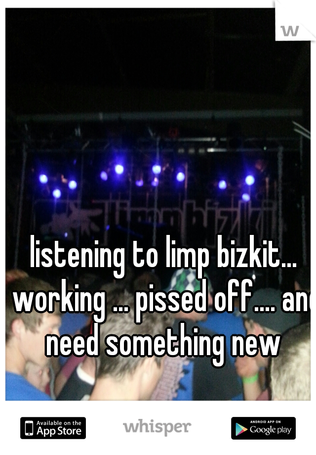 listening to limp bizkit... working ... pissed off.... and need something new 
