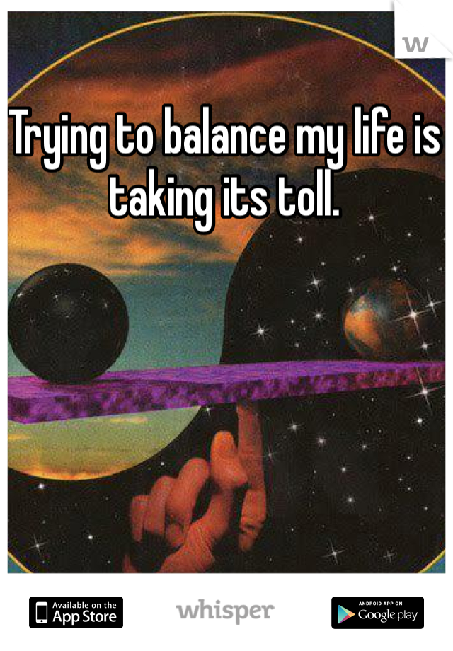 Trying to balance my life is taking its toll.