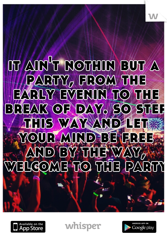 it ain't nothin but a party, from the early evenin to the break of day. so step this way and let your mind be free and by the way, welcome to the party.