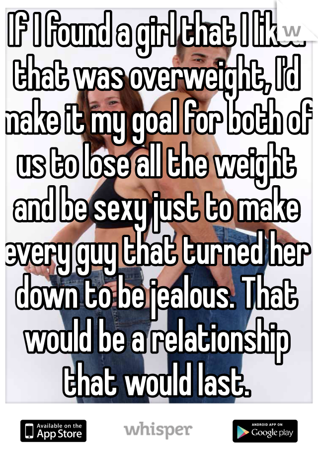 If I found a girl that I liked that was overweight, I'd make it my goal for both of us to lose all the weight and be sexy just to make every guy that turned her down to be jealous. That would be a relationship that would last. 