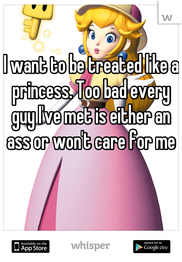 I want to be treated like a princess. Too bad every guy I've met is either an ass or won't care for me