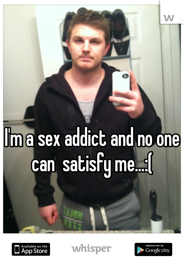 I'm a sex addict and no one can  satisfy me...:(