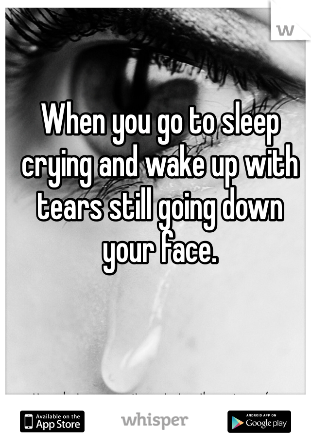 When you go to sleep crying and wake up with tears still going down your face.
