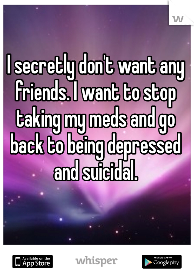 I secretly don't want any friends. I want to stop taking my meds and go back to being depressed and suicidal. 