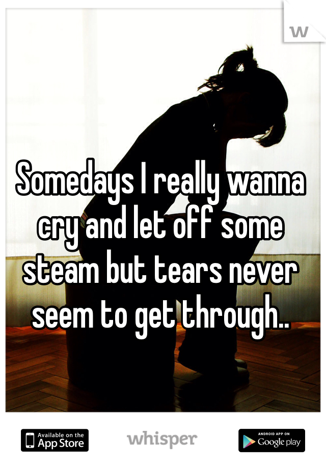 Somedays I really wanna cry and let off some steam but tears never seem to get through..
