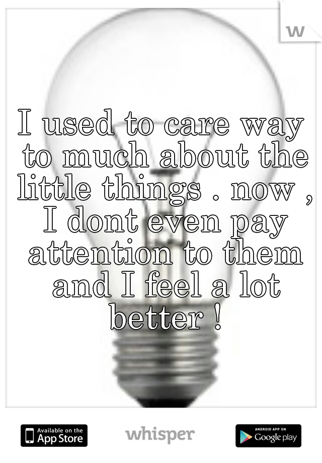 I used to care way to much about the little things . now , I dont even pay attention to them and I feel a lot better !