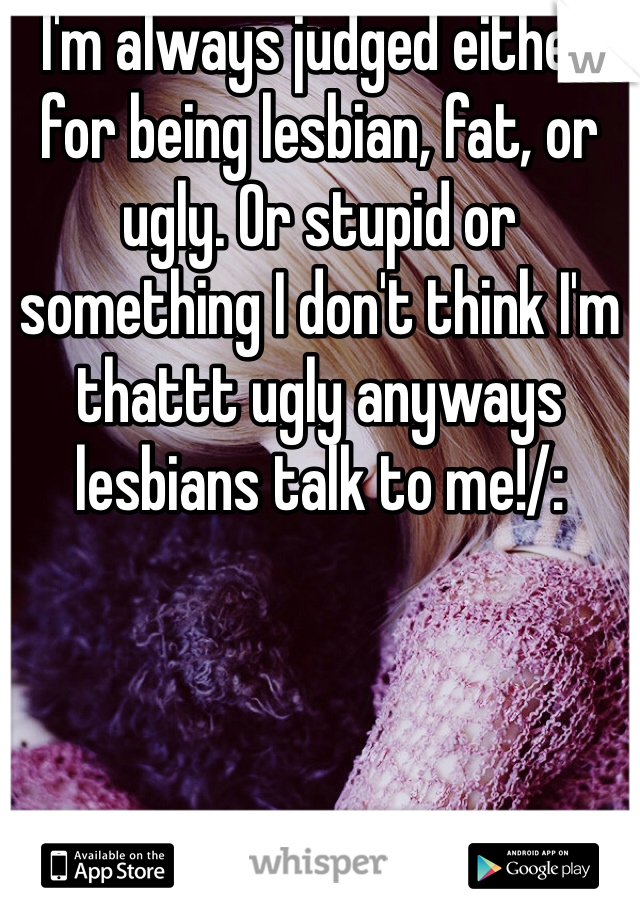 I'm always judged either for being lesbian, fat, or ugly. Or stupid or something I don't think I'm thattt ugly anyways lesbians talk to me!/: