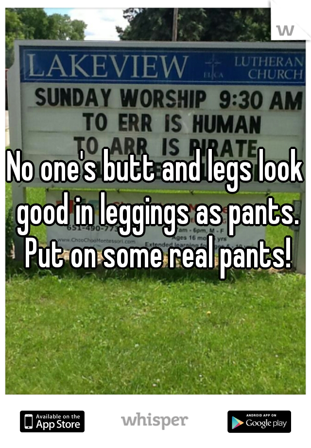 No one's butt and legs look good in leggings as pants. Put on some real pants!
