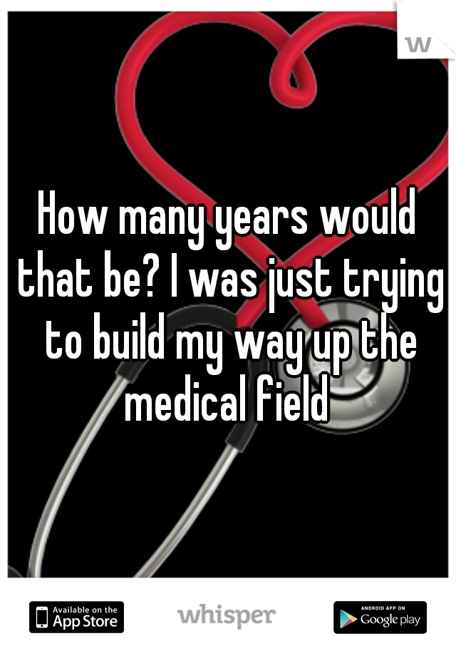How many years would that be? I was just trying to build my way up the medical field 