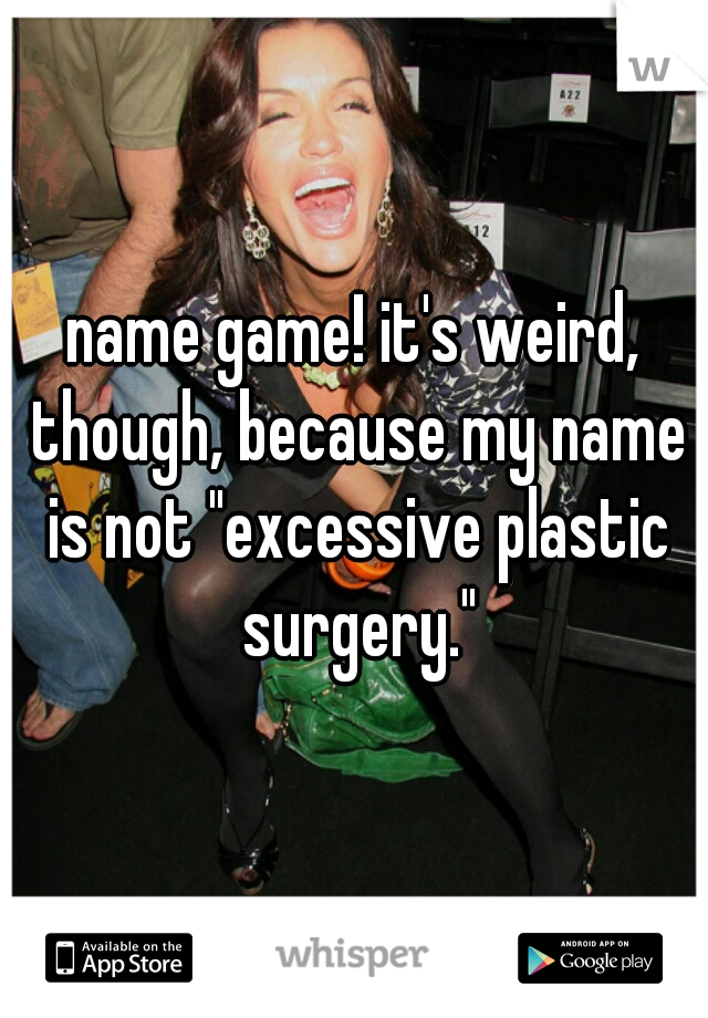 name game! it's weird, though, because my name is not "excessive plastic surgery."