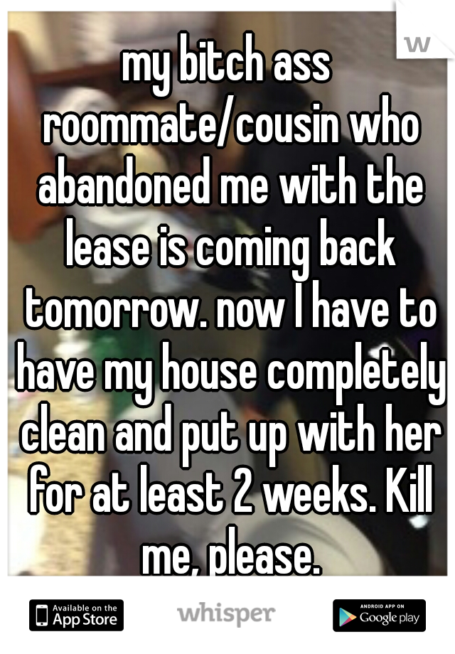 my bitch ass roommate/cousin who abandoned me with the lease is coming back tomorrow. now I have to have my house completely clean and put up with her for at least 2 weeks. Kill me, please.