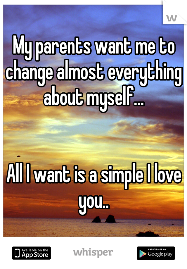 My parents want me to change almost everything about myself...


All I want is a simple I love you..