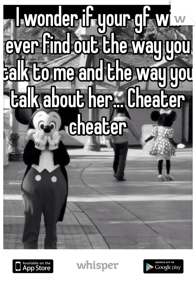 I wonder if your gf will ever find out the way you talk to me and the way you talk about her... Cheater cheater 