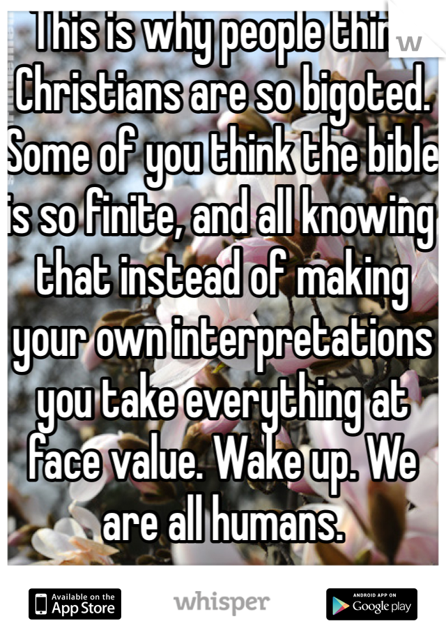 This is why people think Christians are so bigoted. Some of you think the bible is so finite, and all knowing that instead of making your own interpretations you take everything at face value. Wake up. We are all humans. 