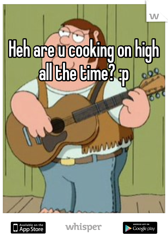 Heh are u cooking on high all the time? :p