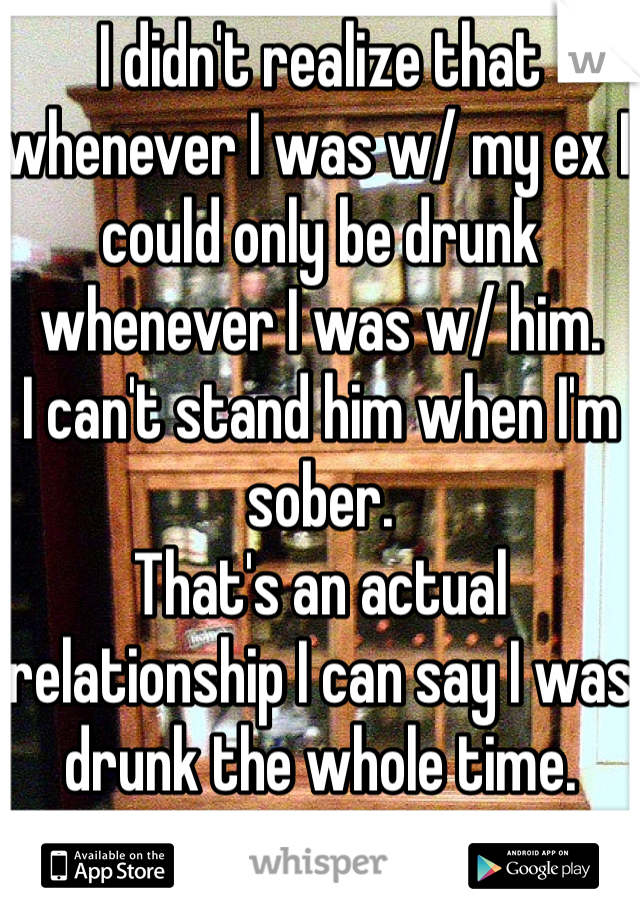 I didn't realize that whenever I was w/ my ex I could only be drunk whenever I was w/ him. 
I can't stand him when I'm sober. 
That's an actual relationship I can say I was drunk the whole time. 