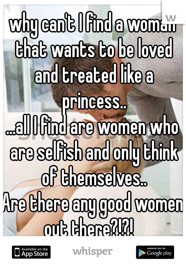 why can't I find a woman that wants to be loved and treated like a princess..
...all I find are women who are selfish and only think of themselves..
Are there any good women out there?!?!   