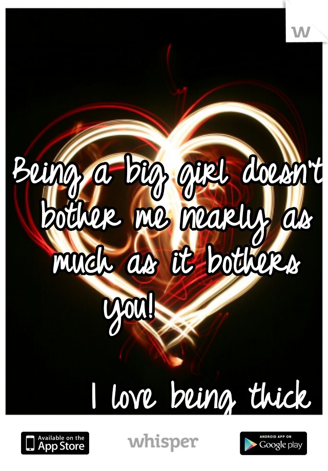 Being a big girl doesn't bother me nearly as much as it bothers you!      

                        I love being thick and lovable!   