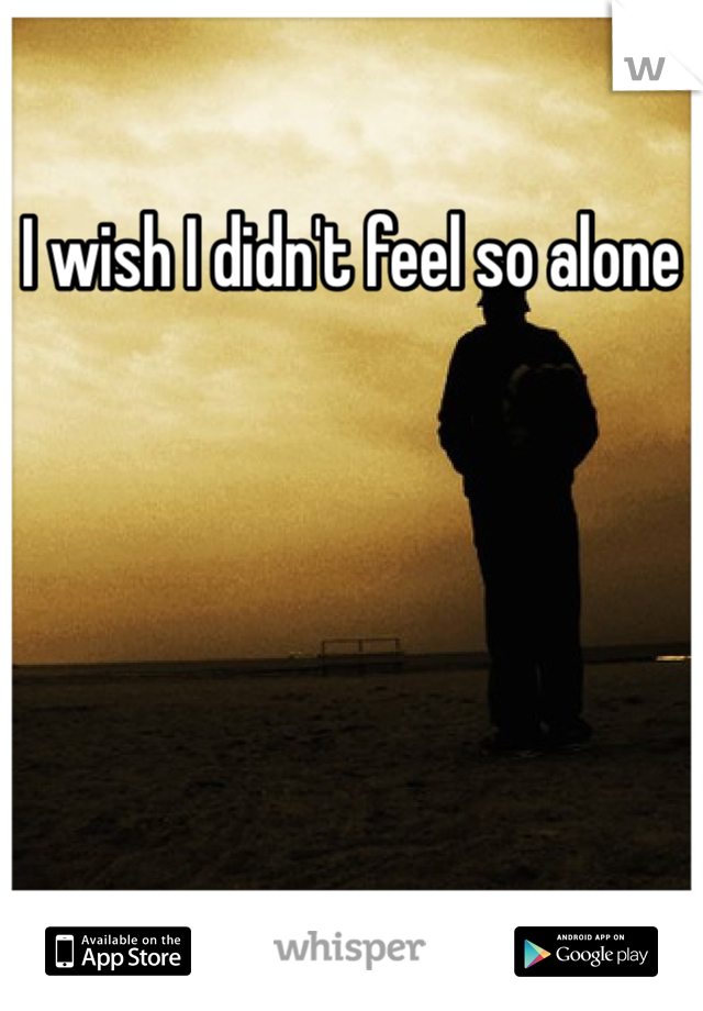 I wish I didn't feel so alone 