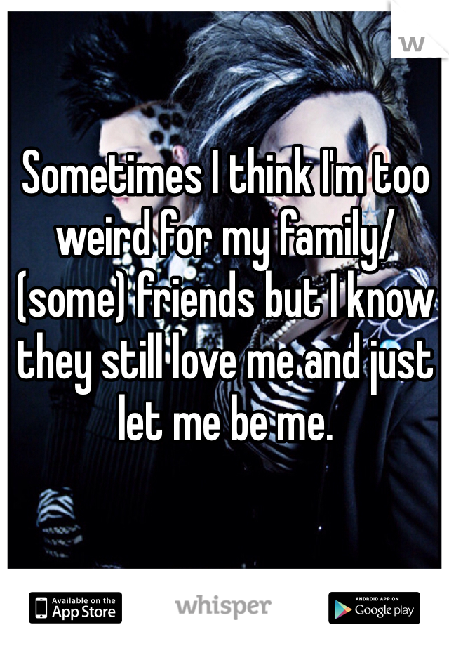 Sometimes I think I'm too weird for my family/(some) friends but I know they still love me and just let me be me. 