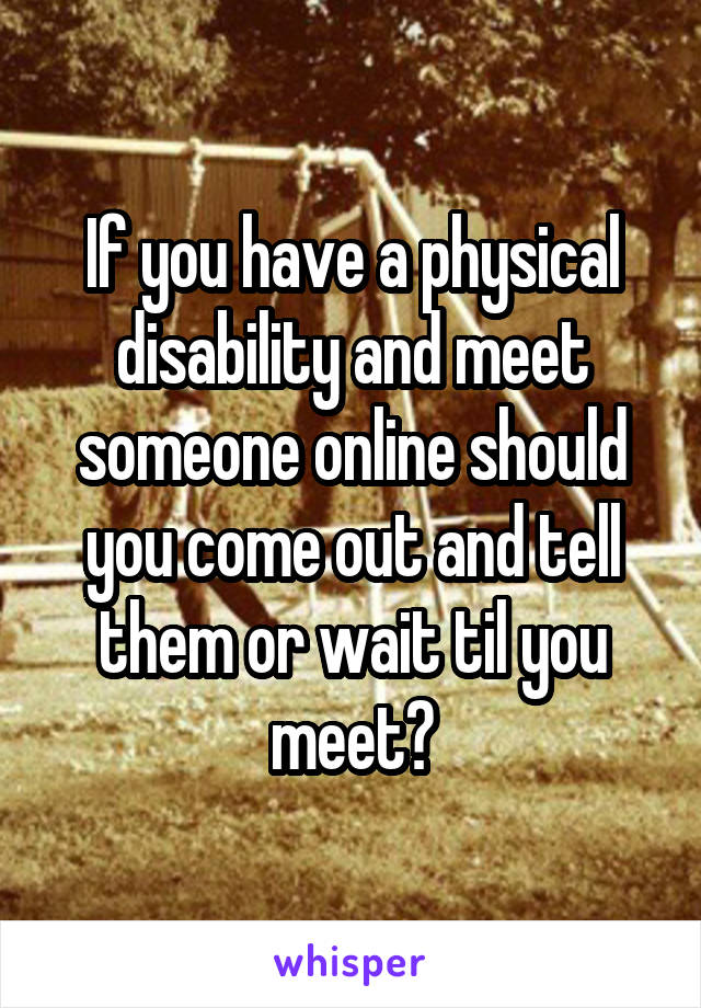 If you have a physical disability and meet someone online should you come out and tell them or wait til you meet?