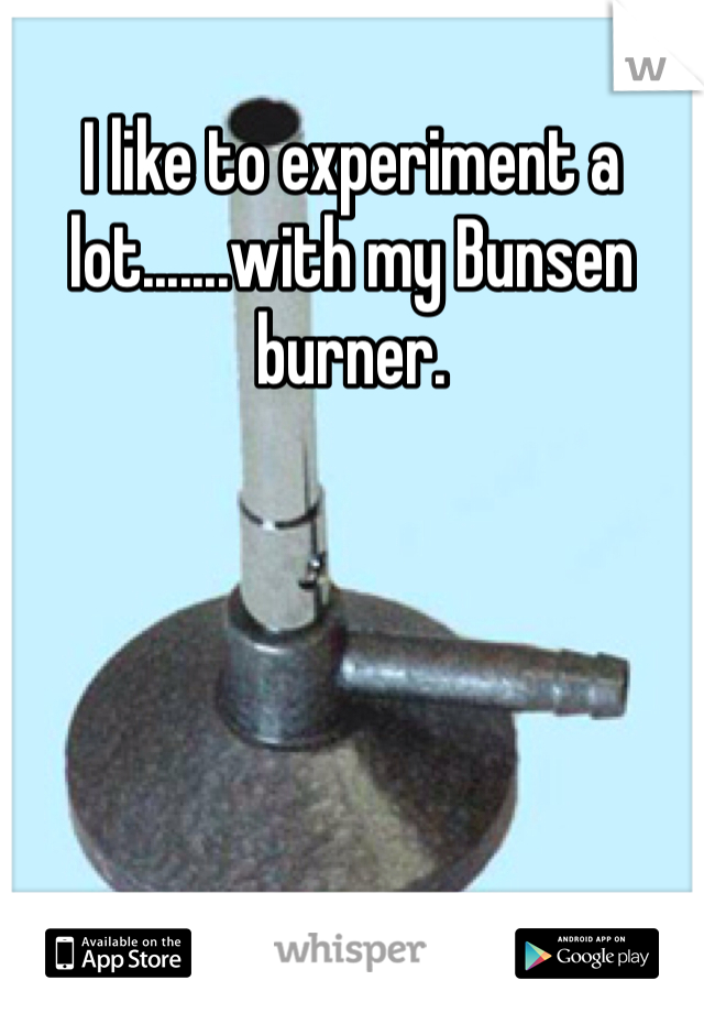 I like to experiment a lot.......with my Bunsen burner. 