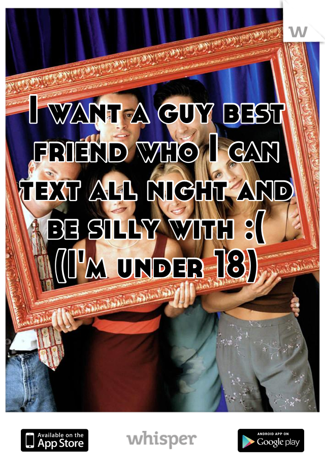 I want a guy best friend who I can text all night and be silly with :( 
(I'm under 18)