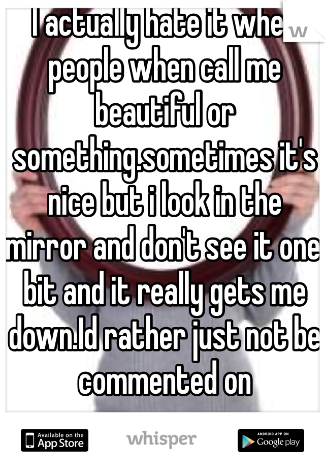 I actually hate it when people when call me beautiful or something.sometimes it's nice but i look in the mirror and don't see it one bit and it really gets me down.Id rather just not be commented on