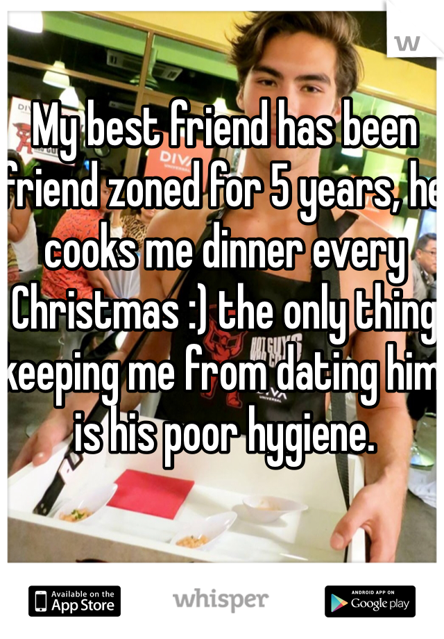 My best friend has been friend zoned for 5 years, he cooks me dinner every Christmas :) the only thing keeping me from dating him is his poor hygiene. 