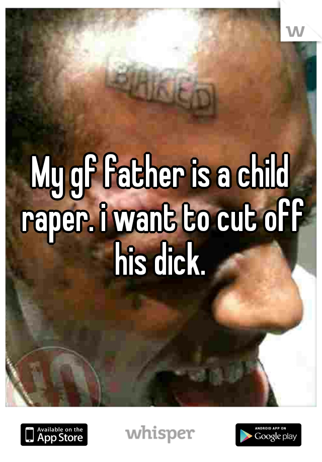 My gf father is a child raper. i want to cut off his dick. 
