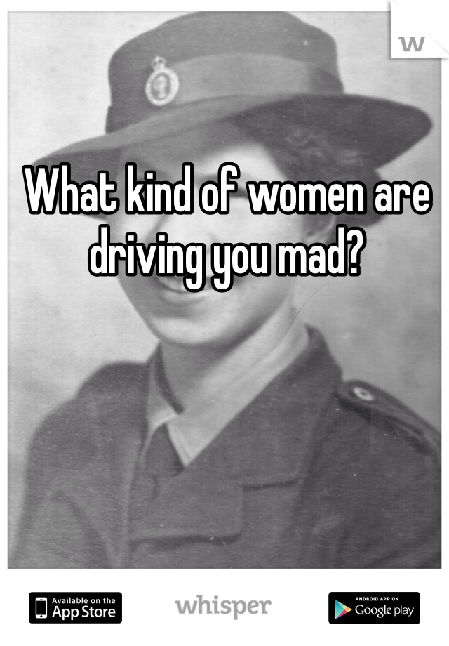 What kind of women are driving you mad?