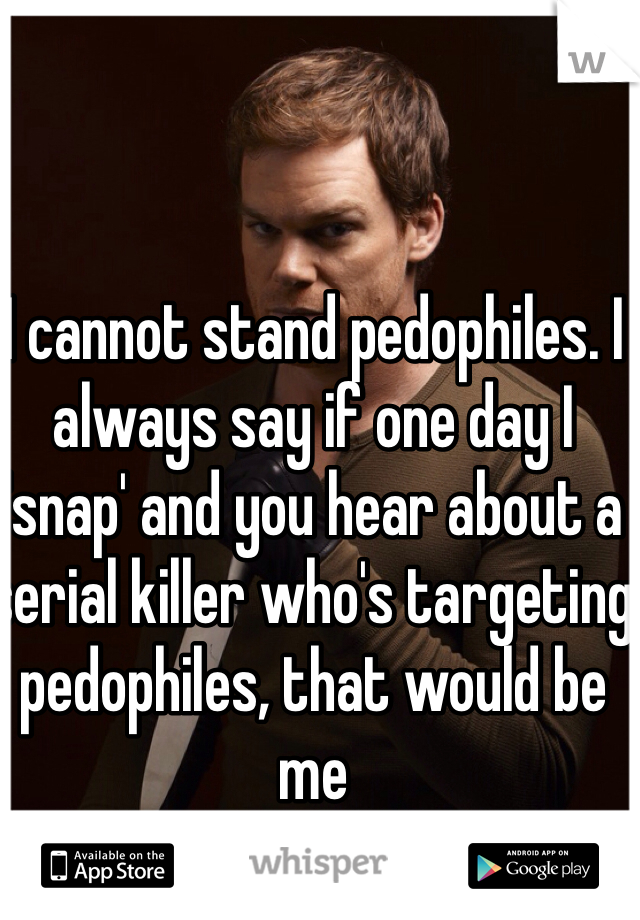 I cannot stand pedophiles. I always say if one day I 'snap' and you hear about a serial killer who's targeting pedophiles, that would be me