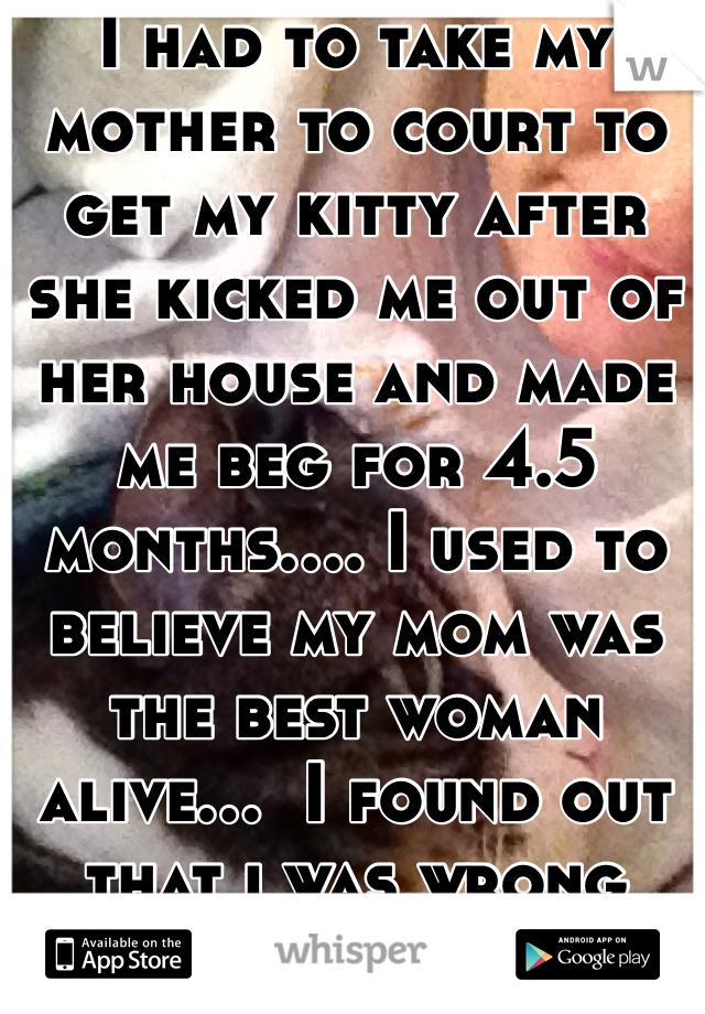 I had to take my mother to court to get my kitty after she kicked me out of her house and made me beg for 4.5 months.... I used to believe my mom was the best woman alive...  I found out that i was wrong