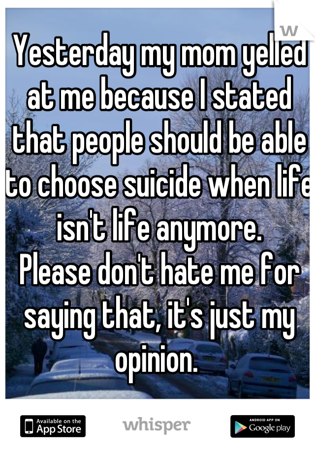 Yesterday my mom yelled at me because I stated that people should be able to choose suicide when life isn't life anymore. 
Please don't hate me for saying that, it's just my opinion. 