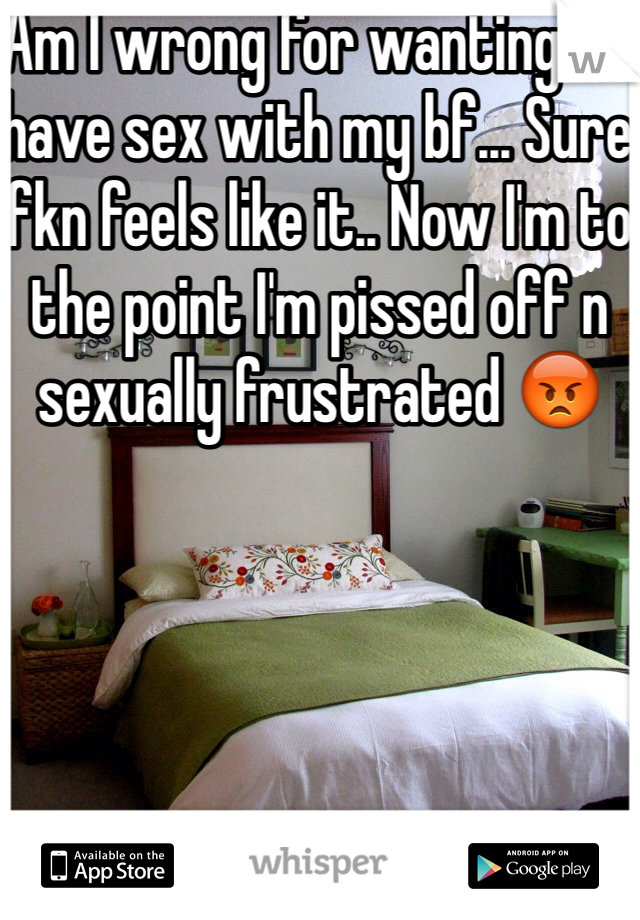 Am I wrong for wanting to have sex with my bf... Sure fkn feels like it.. Now I'm to the point I'm pissed off n sexually frustrated 😡