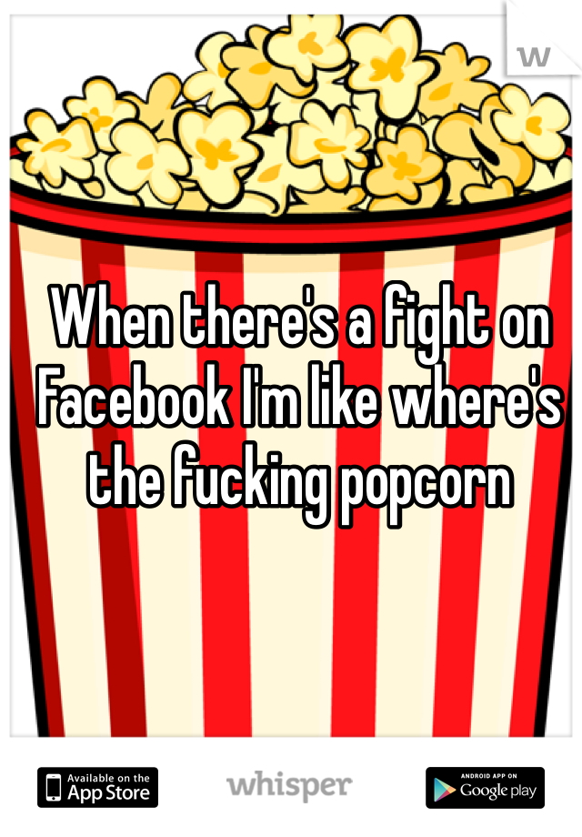 When there's a fight on Facebook I'm like where's the fucking popcorn