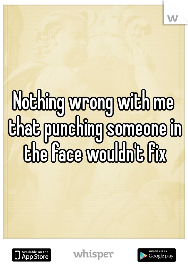 Nothing wrong with me that punching someone in the face wouldn't fix