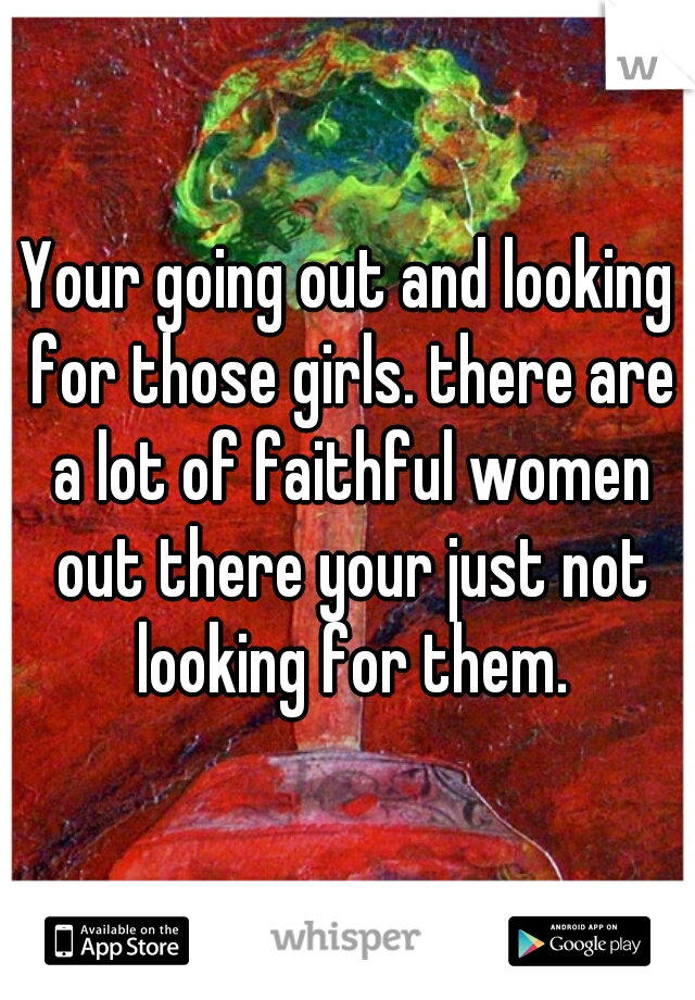 Your going out and looking for those girls. there are a lot of faithful women out there your just not looking for them.