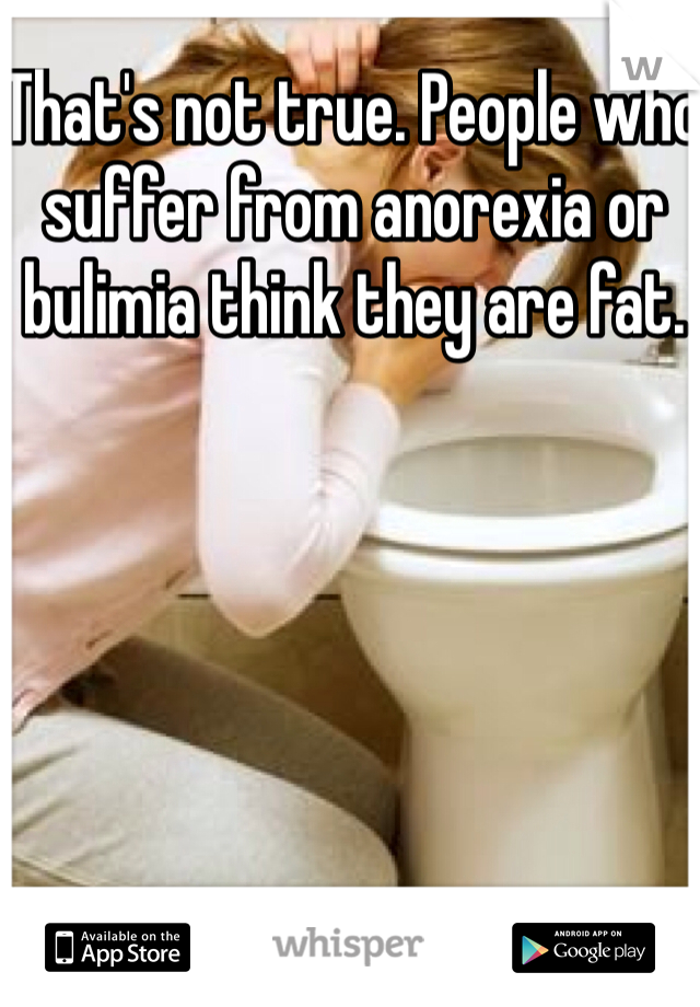 That's not true. People who suffer from anorexia or bulimia think they are fat.