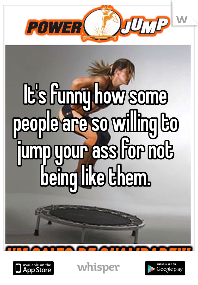 It's funny how some people are so willing to jump your ass for not being like them. 