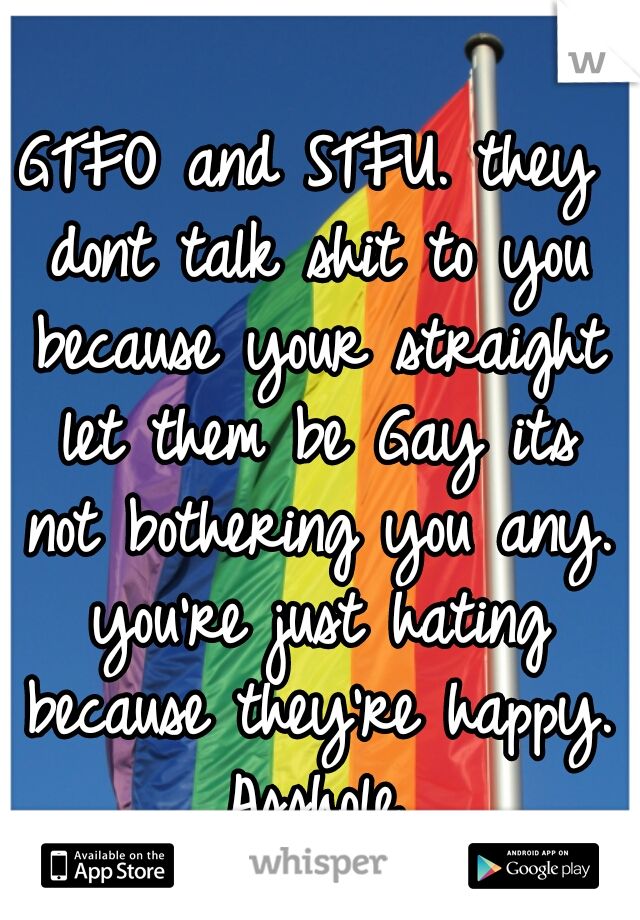 GTFO and STFU. they dont talk shit to you because your straight let them be Gay its not bothering you any. you're just hating because they're happy. Asshole.