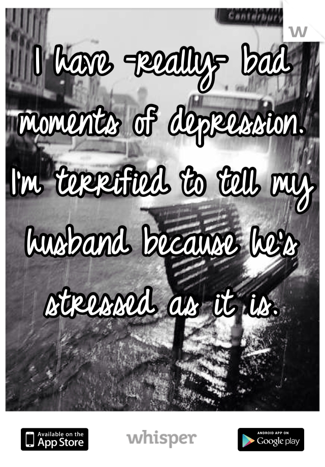 I have -really- bad moments of depression. I'm terrified to tell my husband because he's stressed as it is.
