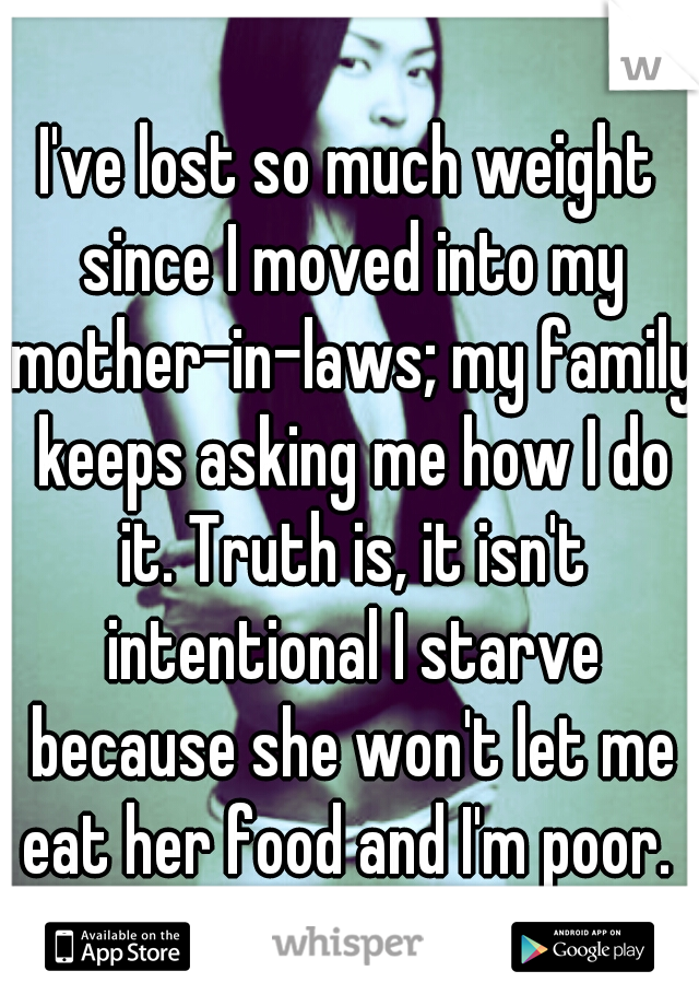 I've lost so much weight since I moved into my mother-in-laws; my family keeps asking me how I do it. Truth is, it isn't intentional I starve because she won't let me eat her food and I'm poor. 