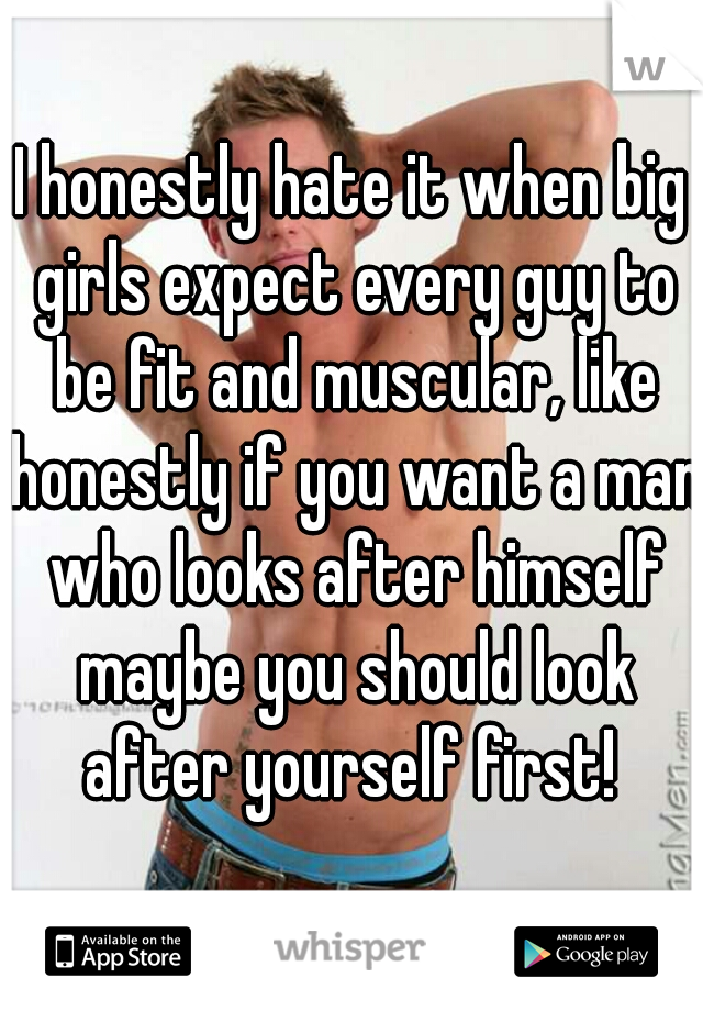I honestly hate it when big girls expect every guy to be fit and muscular, like honestly if you want a man who looks after himself maybe you should look after yourself first! 