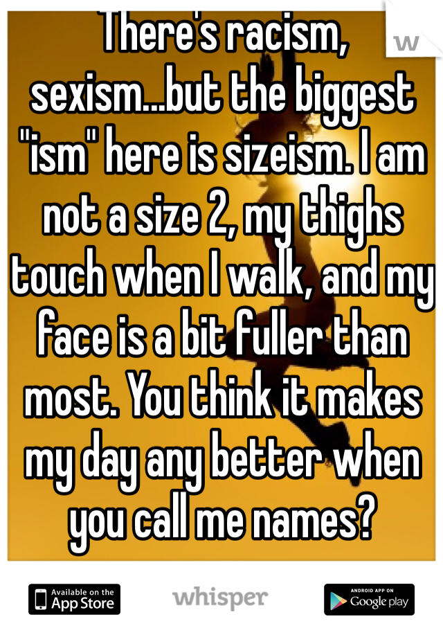 There's racism, sexism...but the biggest "ism" here is sizeism. I am not a size 2, my thighs touch when I walk, and my face is a bit fuller than most. You think it makes my day any better when you call me names?