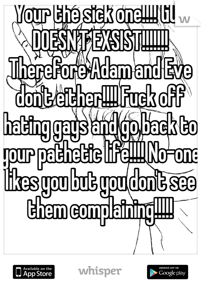 Your the sick one!!!! GOD DOESN'T EXSIST!!!!!!! Therefore Adam and Eve don't either!!!! Fuck off hating gays and go back to your pathetic life!!!! No-one likes you but you don't see them complaining!!!!!