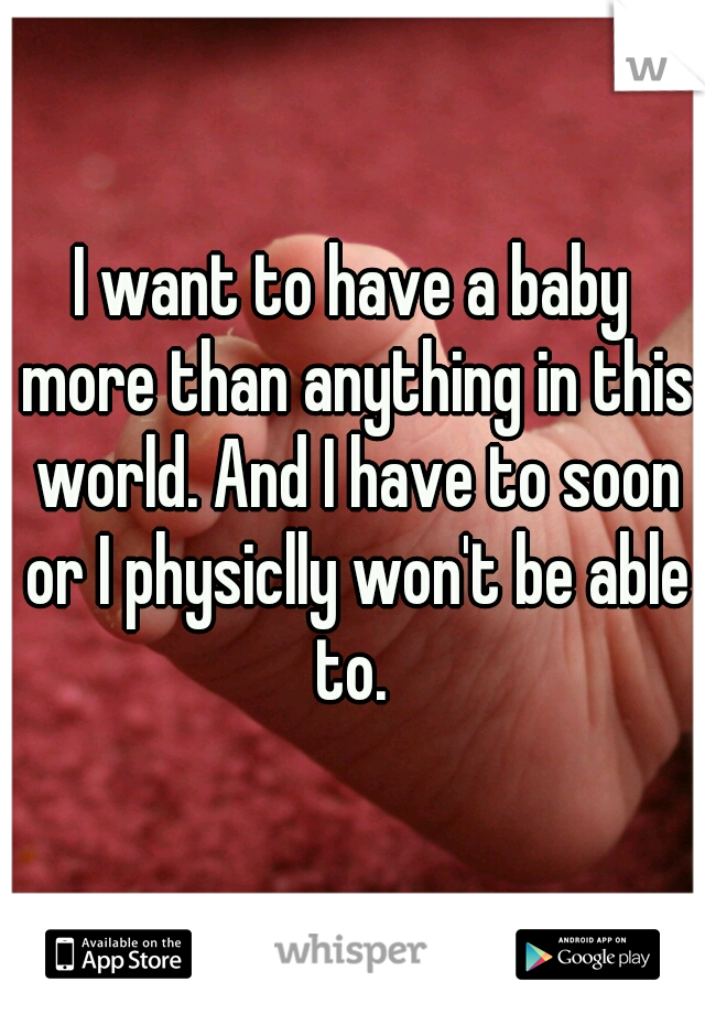I want to have a baby more than anything in this world. And I have to soon or I physiclly won't be able to. 