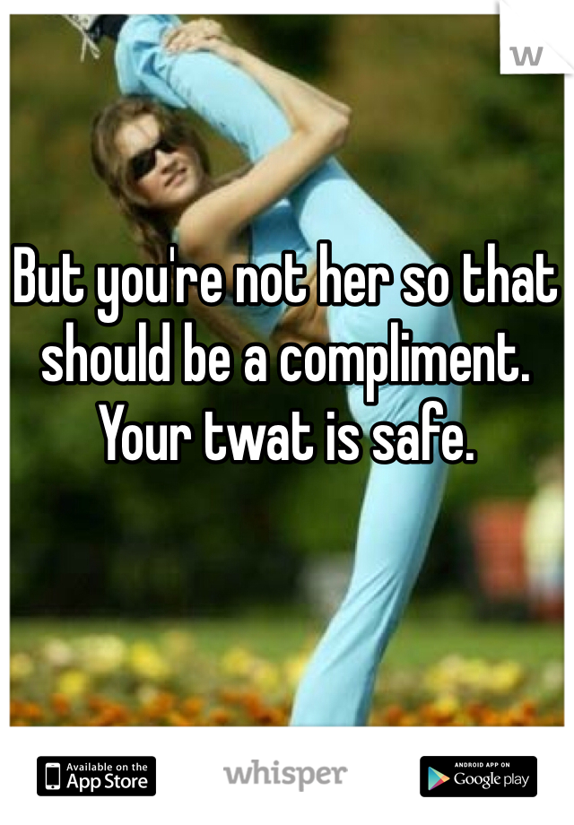 But you're not her so that should be a compliment. Your twat is safe. 